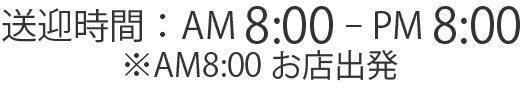 送迎時間：AM 8:00 - PM 8:00※AM8:00お店出発